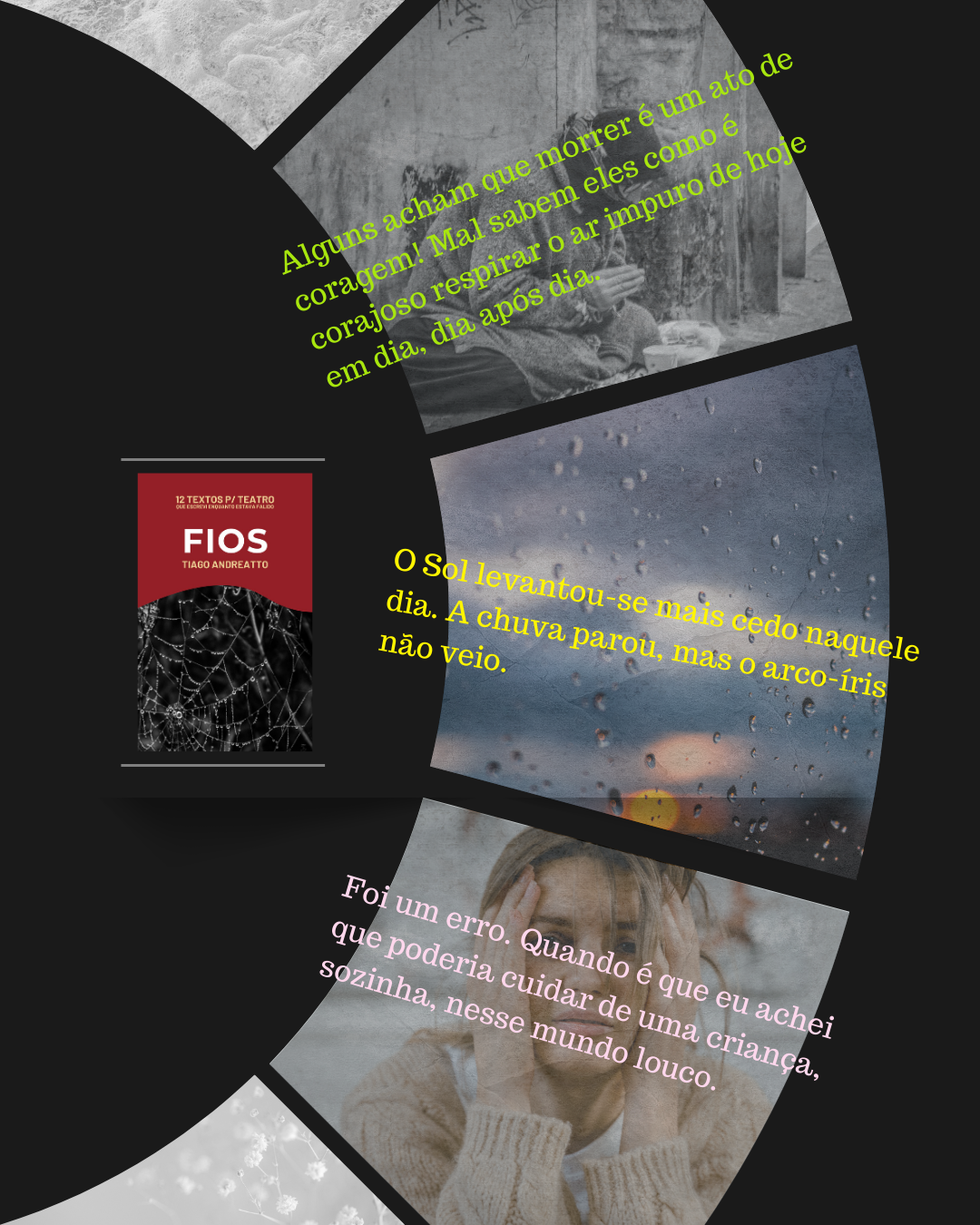 3 trechos na dramaturgia "Fios", que deram um nó, bem apertado, na garganta, na hora de escrever e reler:

1º Alguns acham que morrer é um ato de coragem! Mal sabem eles como é corajoso respirar o ar impuro de hoje em dia, dia após dia.

2º O Sol levantou-se mais cedo naquele dia. A chuva parou, mas o arco-íris não veio.

3º Foi um erro. Quando é que eu achei que poderia cuidar de uma criança, sozinha, nesse mundo louco.

E você? Já leu?

Deixa aqui nos comentários, o que achou da história. Vamos nos conectar um pouquinho mais.