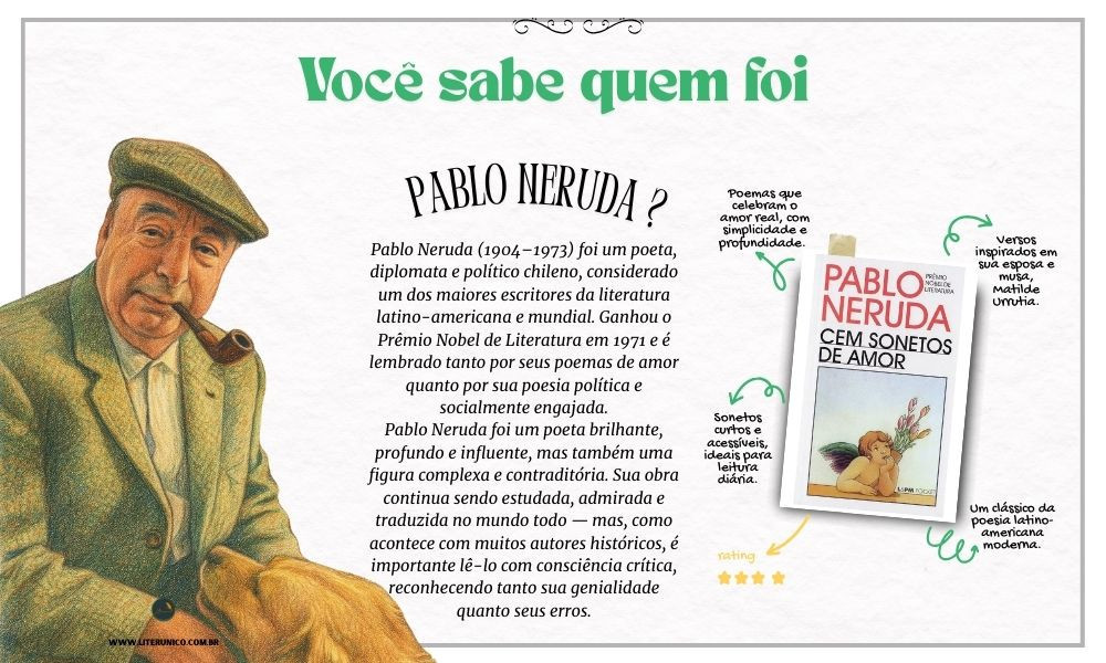 Homenagem a Pablo Neruda  (1904-1973)

Sua poesia percorreu diferentes fases — desde o lirismo romântico de Vinte Poemas de Amor e uma Canção Desesperada até o engajamento político em obras como Canto Geral. Neruda foi também diplomata, senador e um defensor apaixonado de causas sociais, o que o aproximou de ideologias de esquerda.

"Posso escrever os versos mais tristes esta noite."
– Vinte Poemas de Amor e uma Canção Desesperada

Cem sonetos de amor : <a href="https://www.literunico.com.br/books/1036">Aqui!</a> 

#aniversárioliterário