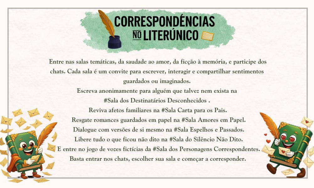 ✉️ Correspondências Literárias no Literúnico

As palavras também encontram destino, mesmo que o destinatário seja imaginado, ausente ou o próprio autor. No novo movimento do Literúnico, você é convidado(a) a explorar salas temáticas onde cartas se tornam forma de expressão, memória, afeto e invenção.

Correspondências no Literúnico: https://www.literunico.com.br/events/4