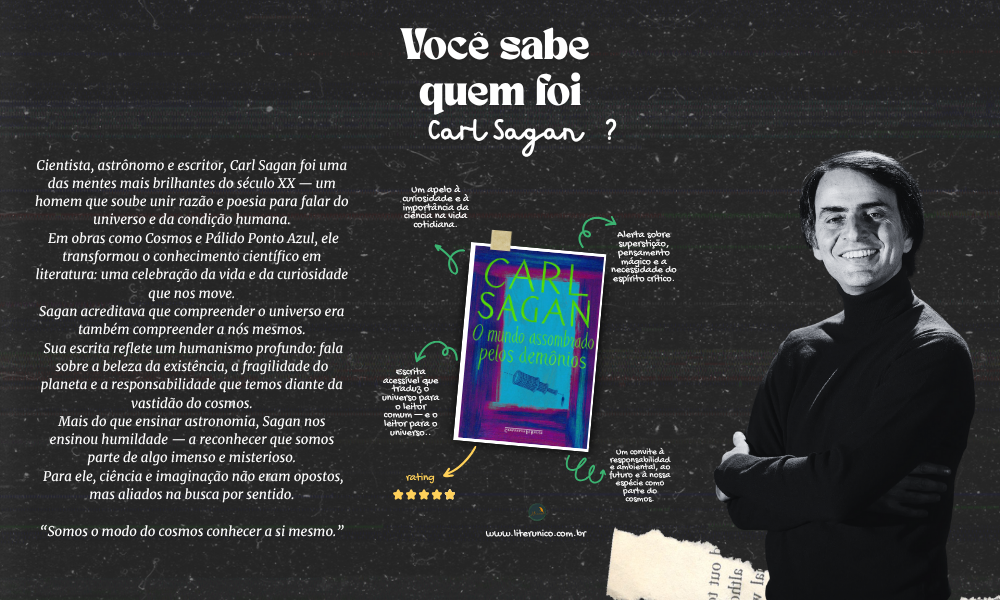 Cientista, contador de estrelas e poeta da ciência.
Sagan nos ensinou que olhar o cosmos é também olhar para nós mesmos — com humildade, curiosidade e responsabilidade.
Em Cosmos e Pálido Ponto Azul, ele lembrou que somos passageiros numa pequena ilha cósmica e que a sabedoria nasce do espanto informado pela razão.

✨ “Somos o modo do cosmos conhecer a si mesmo.”

O mundo assombrado pelos demônios: <a href="https://www.literunico.com.br/books/1410">Aqui!</a>

#CarlSagan #Cosmos #PálidoPontoAzul #Ciência #Humanismo #Curiosidade #LiterunicoJornal #CiênciaParaTodos #Reflexão #LeituraEssencial