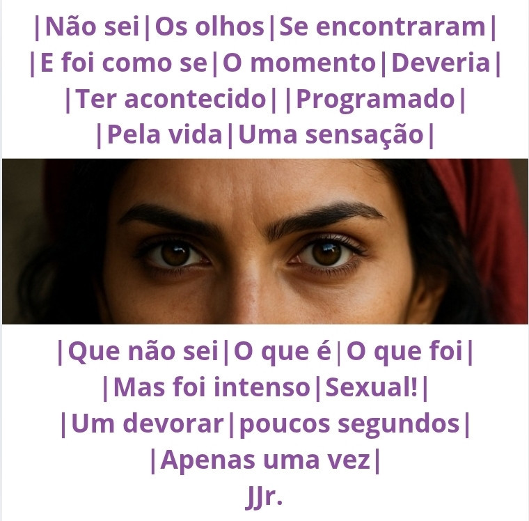 Não sei,
Os olhos
Se encontraram
E foi como se
O momento
Deveria
Ter acontecido,
Programado
Pela vida.
Uma sensação
Que não sei
O que é,
O que foi,
Mas foi intenso.
Sexual!
Um devorar,
poucos segundos,
Apenas uma vez.

~*~
JJr.